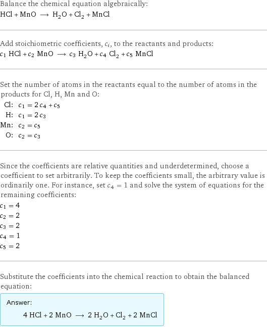 Balance the chemical equation algebraically: HCl + MnO ⟶ H_2O + Cl_2 + MnCl Add stoichiometric coefficients, c_i, to the reactants and products: c_1 HCl + c_2 MnO ⟶ c_3 H_2O + c_4 Cl_2 + c_5 MnCl Set the number of atoms in the reactants equal to the number of atoms in the products for Cl, H, Mn and O: Cl: | c_1 = 2 c_4 + c_5 H: | c_1 = 2 c_3 Mn: | c_2 = c_5 O: | c_2 = c_3 Since the coefficients are relative quantities and underdetermined, choose a coefficient to set arbitrarily. To keep the coefficients small, the arbitrary value is ordinarily one. For instance, set c_4 = 1 and solve the system of equations for the remaining coefficients: c_1 = 4 c_2 = 2 c_3 = 2 c_4 = 1 c_5 = 2 Substitute the coefficients into the chemical reaction to obtain the balanced equation: Answer: |   | 4 HCl + 2 MnO ⟶ 2 H_2O + Cl_2 + 2 MnCl