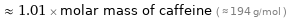  ≈ 1.01 × molar mass of caffeine ( ≈ 194 g/mol )