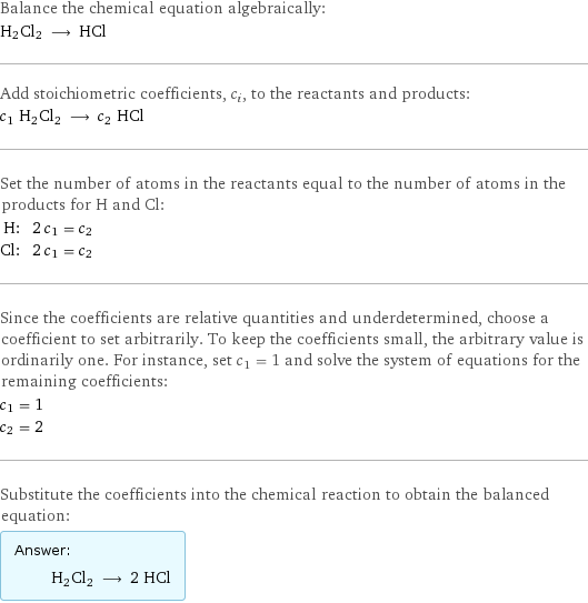 Balance the chemical equation algebraically: H2Cl2 ⟶ HCl Add stoichiometric coefficients, c_i, to the reactants and products: c_1 H2Cl2 ⟶ c_2 HCl Set the number of atoms in the reactants equal to the number of atoms in the products for H and Cl: H: | 2 c_1 = c_2 Cl: | 2 c_1 = c_2 Since the coefficients are relative quantities and underdetermined, choose a coefficient to set arbitrarily. To keep the coefficients small, the arbitrary value is ordinarily one. For instance, set c_1 = 1 and solve the system of equations for the remaining coefficients: c_1 = 1 c_2 = 2 Substitute the coefficients into the chemical reaction to obtain the balanced equation: Answer: |   | H2Cl2 ⟶ 2 HCl