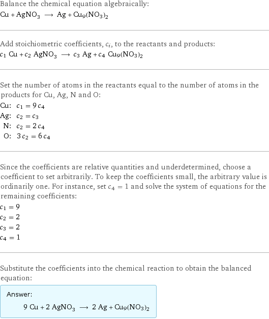 Balance the chemical equation algebraically: Cu + AgNO_3 ⟶ Ag + Cu9(NO3)2 Add stoichiometric coefficients, c_i, to the reactants and products: c_1 Cu + c_2 AgNO_3 ⟶ c_3 Ag + c_4 Cu9(NO3)2 Set the number of atoms in the reactants equal to the number of atoms in the products for Cu, Ag, N and O: Cu: | c_1 = 9 c_4 Ag: | c_2 = c_3 N: | c_2 = 2 c_4 O: | 3 c_2 = 6 c_4 Since the coefficients are relative quantities and underdetermined, choose a coefficient to set arbitrarily. To keep the coefficients small, the arbitrary value is ordinarily one. For instance, set c_4 = 1 and solve the system of equations for the remaining coefficients: c_1 = 9 c_2 = 2 c_3 = 2 c_4 = 1 Substitute the coefficients into the chemical reaction to obtain the balanced equation: Answer: |   | 9 Cu + 2 AgNO_3 ⟶ 2 Ag + Cu9(NO3)2