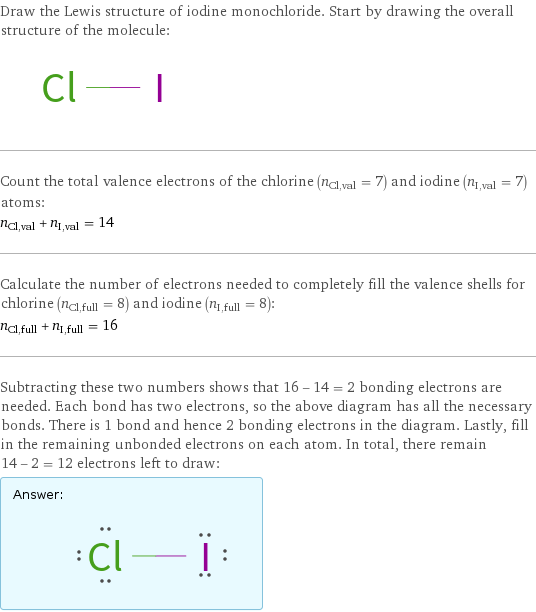 Draw the Lewis structure of iodine monochloride. Start by drawing the overall structure of the molecule:  Count the total valence electrons of the chlorine (n_Cl, val = 7) and iodine (n_I, val = 7) atoms: n_Cl, val + n_I, val = 14 Calculate the number of electrons needed to completely fill the valence shells for chlorine (n_Cl, full = 8) and iodine (n_I, full = 8): n_Cl, full + n_I, full = 16 Subtracting these two numbers shows that 16 - 14 = 2 bonding electrons are needed. Each bond has two electrons, so the above diagram has all the necessary bonds. There is 1 bond and hence 2 bonding electrons in the diagram. Lastly, fill in the remaining unbonded electrons on each atom. In total, there remain 14 - 2 = 12 electrons left to draw: Answer: |   | 