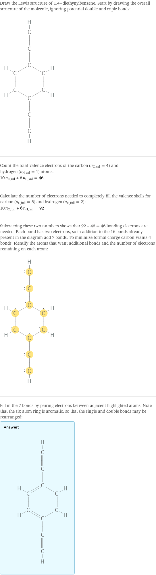 Draw the Lewis structure of 1, 4-diethynylbenzene. Start by drawing the overall structure of the molecule, ignoring potential double and triple bonds:  Count the total valence electrons of the carbon (n_C, val = 4) and hydrogen (n_H, val = 1) atoms: 10 n_C, val + 6 n_H, val = 46 Calculate the number of electrons needed to completely fill the valence shells for carbon (n_C, full = 8) and hydrogen (n_H, full = 2): 10 n_C, full + 6 n_H, full = 92 Subtracting these two numbers shows that 92 - 46 = 46 bonding electrons are needed. Each bond has two electrons, so in addition to the 16 bonds already present in the diagram add 7 bonds. To minimize formal charge carbon wants 4 bonds. Identify the atoms that want additional bonds and the number of electrons remaining on each atom:  Fill in the 7 bonds by pairing electrons between adjacent highlighted atoms. Note that the six atom ring is aromatic, so that the single and double bonds may be rearranged: Answer: |   | 