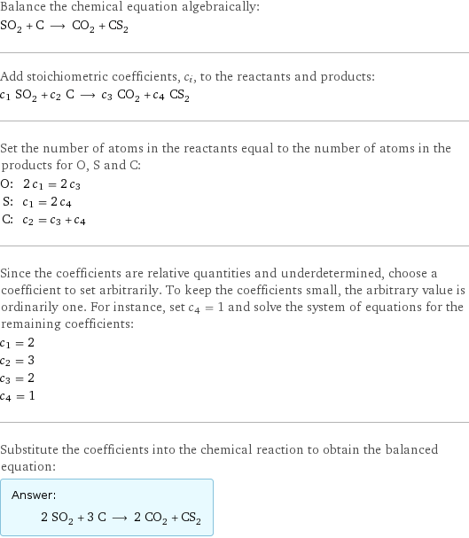 Balance the chemical equation algebraically: SO_2 + C ⟶ CO_2 + CS_2 Add stoichiometric coefficients, c_i, to the reactants and products: c_1 SO_2 + c_2 C ⟶ c_3 CO_2 + c_4 CS_2 Set the number of atoms in the reactants equal to the number of atoms in the products for O, S and C: O: | 2 c_1 = 2 c_3 S: | c_1 = 2 c_4 C: | c_2 = c_3 + c_4 Since the coefficients are relative quantities and underdetermined, choose a coefficient to set arbitrarily. To keep the coefficients small, the arbitrary value is ordinarily one. For instance, set c_4 = 1 and solve the system of equations for the remaining coefficients: c_1 = 2 c_2 = 3 c_3 = 2 c_4 = 1 Substitute the coefficients into the chemical reaction to obtain the balanced equation: Answer: |   | 2 SO_2 + 3 C ⟶ 2 CO_2 + CS_2