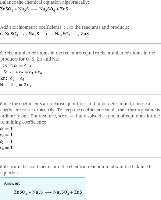 Balance the chemical equation algebraically: ZnSO_4 + Na_2S ⟶ Na_2SO_4 + ZnS Add stoichiometric coefficients, c_i, to the reactants and products: c_1 ZnSO_4 + c_2 Na_2S ⟶ c_3 Na_2SO_4 + c_4 ZnS Set the number of atoms in the reactants equal to the number of atoms in the products for O, S, Zn and Na: O: | 4 c_1 = 4 c_3 S: | c_1 + c_2 = c_3 + c_4 Zn: | c_1 = c_4 Na: | 2 c_2 = 2 c_3 Since the coefficients are relative quantities and underdetermined, choose a coefficient to set arbitrarily. To keep the coefficients small, the arbitrary value is ordinarily one. For instance, set c_1 = 1 and solve the system of equations for the remaining coefficients: c_1 = 1 c_2 = 1 c_3 = 1 c_4 = 1 Substitute the coefficients into the chemical reaction to obtain the balanced equation: Answer: |   | ZnSO_4 + Na_2S ⟶ Na_2SO_4 + ZnS