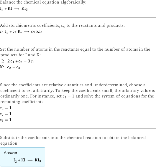 Balance the chemical equation algebraically: I_2 + KI ⟶ KI3 Add stoichiometric coefficients, c_i, to the reactants and products: c_1 I_2 + c_2 KI ⟶ c_3 KI3 Set the number of atoms in the reactants equal to the number of atoms in the products for I and K: I: | 2 c_1 + c_2 = 3 c_3 K: | c_2 = c_3 Since the coefficients are relative quantities and underdetermined, choose a coefficient to set arbitrarily. To keep the coefficients small, the arbitrary value is ordinarily one. For instance, set c_1 = 1 and solve the system of equations for the remaining coefficients: c_1 = 1 c_2 = 1 c_3 = 1 Substitute the coefficients into the chemical reaction to obtain the balanced equation: Answer: |   | I_2 + KI ⟶ KI3