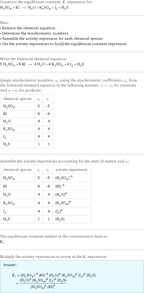 Construct the equilibrium constant, K, expression for: H_2SO_4 + KI ⟶ H_2O + K_2SO_4 + I_2 + H_2S Plan: • Balance the chemical equation. • Determine the stoichiometric numbers. • Assemble the activity expression for each chemical species. • Use the activity expressions to build the equilibrium constant expression. Write the balanced chemical equation: 5 H_2SO_4 + 8 KI ⟶ 4 H_2O + 4 K_2SO_4 + 4 I_2 + H_2S Assign stoichiometric numbers, ν_i, using the stoichiometric coefficients, c_i, from the balanced chemical equation in the following manner: ν_i = -c_i for reactants and ν_i = c_i for products: chemical species | c_i | ν_i H_2SO_4 | 5 | -5 KI | 8 | -8 H_2O | 4 | 4 K_2SO_4 | 4 | 4 I_2 | 4 | 4 H_2S | 1 | 1 Assemble the activity expressions accounting for the state of matter and ν_i: chemical species | c_i | ν_i | activity expression H_2SO_4 | 5 | -5 | ([H2SO4])^(-5) KI | 8 | -8 | ([KI])^(-8) H_2O | 4 | 4 | ([H2O])^4 K_2SO_4 | 4 | 4 | ([K2SO4])^4 I_2 | 4 | 4 | ([I2])^4 H_2S | 1 | 1 | [H2S] The equilibrium constant symbol in the concentration basis is: K_c Mulitply the activity expressions to arrive at the K_c expression: Answer: |   | K_c = ([H2SO4])^(-5) ([KI])^(-8) ([H2O])^4 ([K2SO4])^4 ([I2])^4 [H2S] = (([H2O])^4 ([K2SO4])^4 ([I2])^4 [H2S])/(([H2SO4])^5 ([KI])^8)