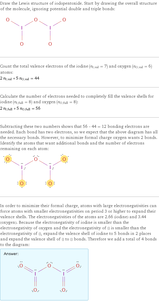 Draw the Lewis structure of iodopentoxide. Start by drawing the overall structure of the molecule, ignoring potential double and triple bonds:  Count the total valence electrons of the iodine (n_I, val = 7) and oxygen (n_O, val = 6) atoms: 2 n_I, val + 5 n_O, val = 44 Calculate the number of electrons needed to completely fill the valence shells for iodine (n_I, full = 8) and oxygen (n_O, full = 8): 2 n_I, full + 5 n_O, full = 56 Subtracting these two numbers shows that 56 - 44 = 12 bonding electrons are needed. Each bond has two electrons, so we expect that the above diagram has all the necessary bonds. However, to minimize formal charge oxygen wants 2 bonds. Identify the atoms that want additional bonds and the number of electrons remaining on each atom:  In order to minimize their formal charge, atoms with large electronegativities can force atoms with smaller electronegativities on period 3 or higher to expand their valence shells. The electronegativities of the atoms are 2.66 (iodine) and 3.44 (oxygen). Because the electronegativity of iodine is smaller than the electronegativity of oxygen and the electronegativity of {} is smaller than the electronegativity of {}, expand the valence shell of iodine to 5 bonds in 2 places and expand the valence shell of {} to {} bonds. Therefore we add a total of 4 bonds to the diagram: Answer: |   | 