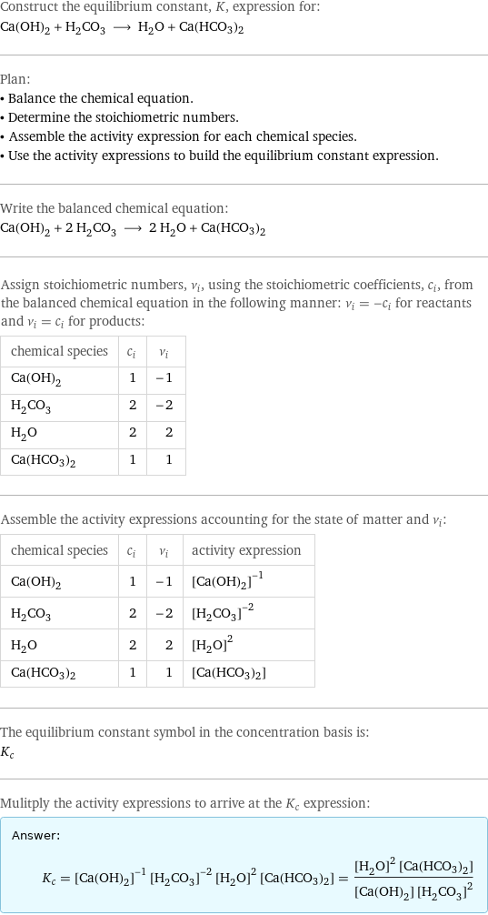 Construct the equilibrium constant, K, expression for: Ca(OH)_2 + H_2CO_3 ⟶ H_2O + Ca(HCO3)2 Plan: • Balance the chemical equation. • Determine the stoichiometric numbers. • Assemble the activity expression for each chemical species. • Use the activity expressions to build the equilibrium constant expression. Write the balanced chemical equation: Ca(OH)_2 + 2 H_2CO_3 ⟶ 2 H_2O + Ca(HCO3)2 Assign stoichiometric numbers, ν_i, using the stoichiometric coefficients, c_i, from the balanced chemical equation in the following manner: ν_i = -c_i for reactants and ν_i = c_i for products: chemical species | c_i | ν_i Ca(OH)_2 | 1 | -1 H_2CO_3 | 2 | -2 H_2O | 2 | 2 Ca(HCO3)2 | 1 | 1 Assemble the activity expressions accounting for the state of matter and ν_i: chemical species | c_i | ν_i | activity expression Ca(OH)_2 | 1 | -1 | ([Ca(OH)2])^(-1) H_2CO_3 | 2 | -2 | ([H2CO3])^(-2) H_2O | 2 | 2 | ([H2O])^2 Ca(HCO3)2 | 1 | 1 | [Ca(HCO3)2] The equilibrium constant symbol in the concentration basis is: K_c Mulitply the activity expressions to arrive at the K_c expression: Answer: |   | K_c = ([Ca(OH)2])^(-1) ([H2CO3])^(-2) ([H2O])^2 [Ca(HCO3)2] = (([H2O])^2 [Ca(HCO3)2])/([Ca(OH)2] ([H2CO3])^2)