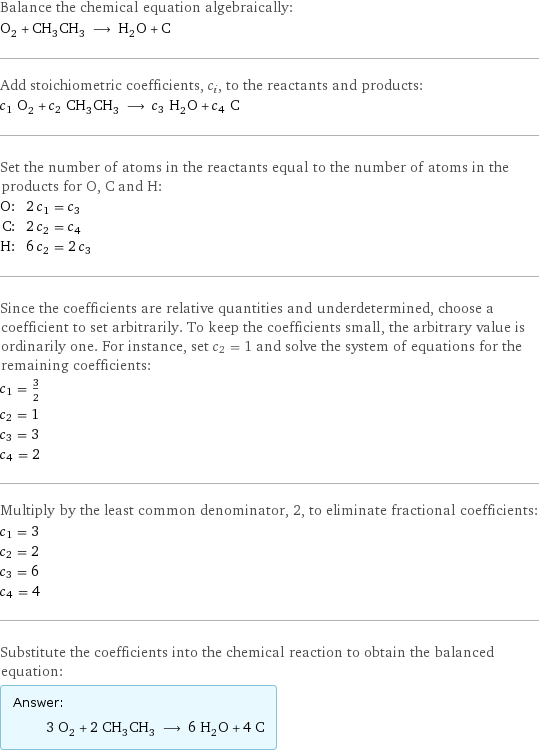 Balance the chemical equation algebraically: O_2 + CH_3CH_3 ⟶ H_2O + C Add stoichiometric coefficients, c_i, to the reactants and products: c_1 O_2 + c_2 CH_3CH_3 ⟶ c_3 H_2O + c_4 C Set the number of atoms in the reactants equal to the number of atoms in the products for O, C and H: O: | 2 c_1 = c_3 C: | 2 c_2 = c_4 H: | 6 c_2 = 2 c_3 Since the coefficients are relative quantities and underdetermined, choose a coefficient to set arbitrarily. To keep the coefficients small, the arbitrary value is ordinarily one. For instance, set c_2 = 1 and solve the system of equations for the remaining coefficients: c_1 = 3/2 c_2 = 1 c_3 = 3 c_4 = 2 Multiply by the least common denominator, 2, to eliminate fractional coefficients: c_1 = 3 c_2 = 2 c_3 = 6 c_4 = 4 Substitute the coefficients into the chemical reaction to obtain the balanced equation: Answer: |   | 3 O_2 + 2 CH_3CH_3 ⟶ 6 H_2O + 4 C