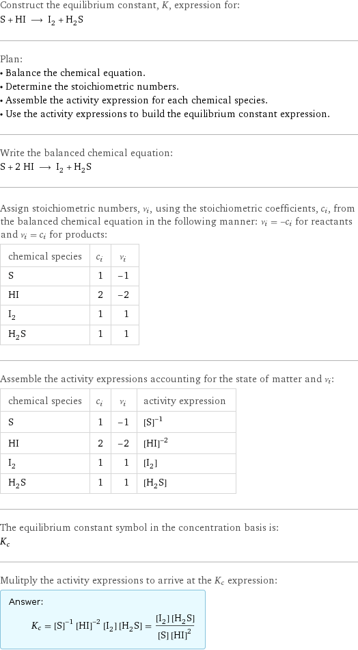 Construct the equilibrium constant, K, expression for: S + HI ⟶ I_2 + H_2S Plan: • Balance the chemical equation. • Determine the stoichiometric numbers. • Assemble the activity expression for each chemical species. • Use the activity expressions to build the equilibrium constant expression. Write the balanced chemical equation: S + 2 HI ⟶ I_2 + H_2S Assign stoichiometric numbers, ν_i, using the stoichiometric coefficients, c_i, from the balanced chemical equation in the following manner: ν_i = -c_i for reactants and ν_i = c_i for products: chemical species | c_i | ν_i S | 1 | -1 HI | 2 | -2 I_2 | 1 | 1 H_2S | 1 | 1 Assemble the activity expressions accounting for the state of matter and ν_i: chemical species | c_i | ν_i | activity expression S | 1 | -1 | ([S])^(-1) HI | 2 | -2 | ([HI])^(-2) I_2 | 1 | 1 | [I2] H_2S | 1 | 1 | [H2S] The equilibrium constant symbol in the concentration basis is: K_c Mulitply the activity expressions to arrive at the K_c expression: Answer: |   | K_c = ([S])^(-1) ([HI])^(-2) [I2] [H2S] = ([I2] [H2S])/([S] ([HI])^2)