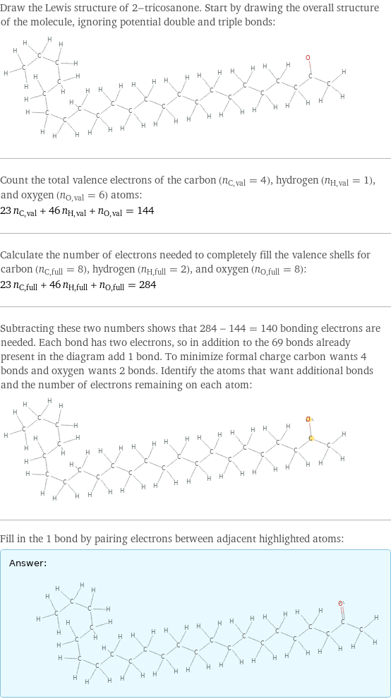 Draw the Lewis structure of 2-tricosanone. Start by drawing the overall structure of the molecule, ignoring potential double and triple bonds:  Count the total valence electrons of the carbon (n_C, val = 4), hydrogen (n_H, val = 1), and oxygen (n_O, val = 6) atoms: 23 n_C, val + 46 n_H, val + n_O, val = 144 Calculate the number of electrons needed to completely fill the valence shells for carbon (n_C, full = 8), hydrogen (n_H, full = 2), and oxygen (n_O, full = 8): 23 n_C, full + 46 n_H, full + n_O, full = 284 Subtracting these two numbers shows that 284 - 144 = 140 bonding electrons are needed. Each bond has two electrons, so in addition to the 69 bonds already present in the diagram add 1 bond. To minimize formal charge carbon wants 4 bonds and oxygen wants 2 bonds. Identify the atoms that want additional bonds and the number of electrons remaining on each atom:  Fill in the 1 bond by pairing electrons between adjacent highlighted atoms: Answer: |   | 