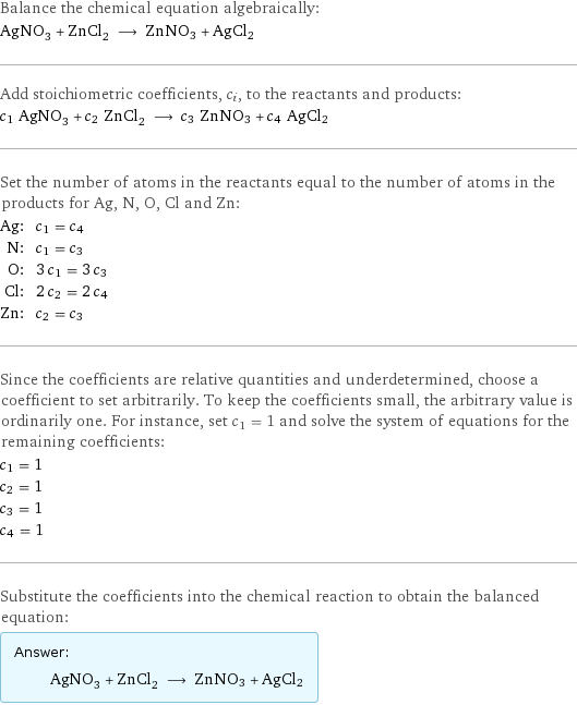 Balance the chemical equation algebraically: AgNO_3 + ZnCl_2 ⟶ ZnNO3 + AgCl2 Add stoichiometric coefficients, c_i, to the reactants and products: c_1 AgNO_3 + c_2 ZnCl_2 ⟶ c_3 ZnNO3 + c_4 AgCl2 Set the number of atoms in the reactants equal to the number of atoms in the products for Ag, N, O, Cl and Zn: Ag: | c_1 = c_4 N: | c_1 = c_3 O: | 3 c_1 = 3 c_3 Cl: | 2 c_2 = 2 c_4 Zn: | c_2 = c_3 Since the coefficients are relative quantities and underdetermined, choose a coefficient to set arbitrarily. To keep the coefficients small, the arbitrary value is ordinarily one. For instance, set c_1 = 1 and solve the system of equations for the remaining coefficients: c_1 = 1 c_2 = 1 c_3 = 1 c_4 = 1 Substitute the coefficients into the chemical reaction to obtain the balanced equation: Answer: |   | AgNO_3 + ZnCl_2 ⟶ ZnNO3 + AgCl2