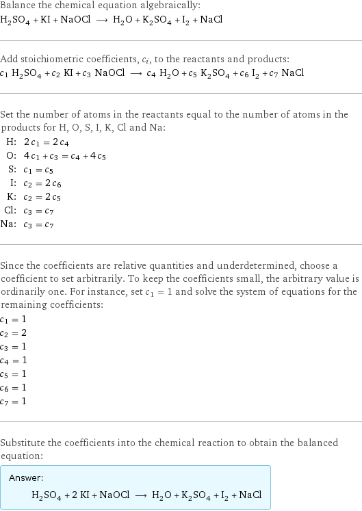 Balance the chemical equation algebraically: H_2SO_4 + KI + NaOCl ⟶ H_2O + K_2SO_4 + I_2 + NaCl Add stoichiometric coefficients, c_i, to the reactants and products: c_1 H_2SO_4 + c_2 KI + c_3 NaOCl ⟶ c_4 H_2O + c_5 K_2SO_4 + c_6 I_2 + c_7 NaCl Set the number of atoms in the reactants equal to the number of atoms in the products for H, O, S, I, K, Cl and Na: H: | 2 c_1 = 2 c_4 O: | 4 c_1 + c_3 = c_4 + 4 c_5 S: | c_1 = c_5 I: | c_2 = 2 c_6 K: | c_2 = 2 c_5 Cl: | c_3 = c_7 Na: | c_3 = c_7 Since the coefficients are relative quantities and underdetermined, choose a coefficient to set arbitrarily. To keep the coefficients small, the arbitrary value is ordinarily one. For instance, set c_1 = 1 and solve the system of equations for the remaining coefficients: c_1 = 1 c_2 = 2 c_3 = 1 c_4 = 1 c_5 = 1 c_6 = 1 c_7 = 1 Substitute the coefficients into the chemical reaction to obtain the balanced equation: Answer: |   | H_2SO_4 + 2 KI + NaOCl ⟶ H_2O + K_2SO_4 + I_2 + NaCl