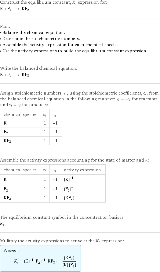 Construct the equilibrium constant, K, expression for: K + F_2 ⟶ KF2 Plan: • Balance the chemical equation. • Determine the stoichiometric numbers. • Assemble the activity expression for each chemical species. • Use the activity expressions to build the equilibrium constant expression. Write the balanced chemical equation: K + F_2 ⟶ KF2 Assign stoichiometric numbers, ν_i, using the stoichiometric coefficients, c_i, from the balanced chemical equation in the following manner: ν_i = -c_i for reactants and ν_i = c_i for products: chemical species | c_i | ν_i K | 1 | -1 F_2 | 1 | -1 KF2 | 1 | 1 Assemble the activity expressions accounting for the state of matter and ν_i: chemical species | c_i | ν_i | activity expression K | 1 | -1 | ([K])^(-1) F_2 | 1 | -1 | ([F2])^(-1) KF2 | 1 | 1 | [KF2] The equilibrium constant symbol in the concentration basis is: K_c Mulitply the activity expressions to arrive at the K_c expression: Answer: |   | K_c = ([K])^(-1) ([F2])^(-1) [KF2] = ([KF2])/([K] [F2])