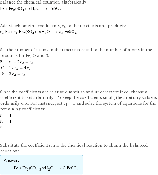 Balance the chemical equation algebraically: Fe + Fe_2(SO_4)_3·xH_2O ⟶ FeSO_4 Add stoichiometric coefficients, c_i, to the reactants and products: c_1 Fe + c_2 Fe_2(SO_4)_3·xH_2O ⟶ c_3 FeSO_4 Set the number of atoms in the reactants equal to the number of atoms in the products for Fe, O and S: Fe: | c_1 + 2 c_2 = c_3 O: | 12 c_2 = 4 c_3 S: | 3 c_2 = c_3 Since the coefficients are relative quantities and underdetermined, choose a coefficient to set arbitrarily. To keep the coefficients small, the arbitrary value is ordinarily one. For instance, set c_1 = 1 and solve the system of equations for the remaining coefficients: c_1 = 1 c_2 = 1 c_3 = 3 Substitute the coefficients into the chemical reaction to obtain the balanced equation: Answer: |   | Fe + Fe_2(SO_4)_3·xH_2O ⟶ 3 FeSO_4