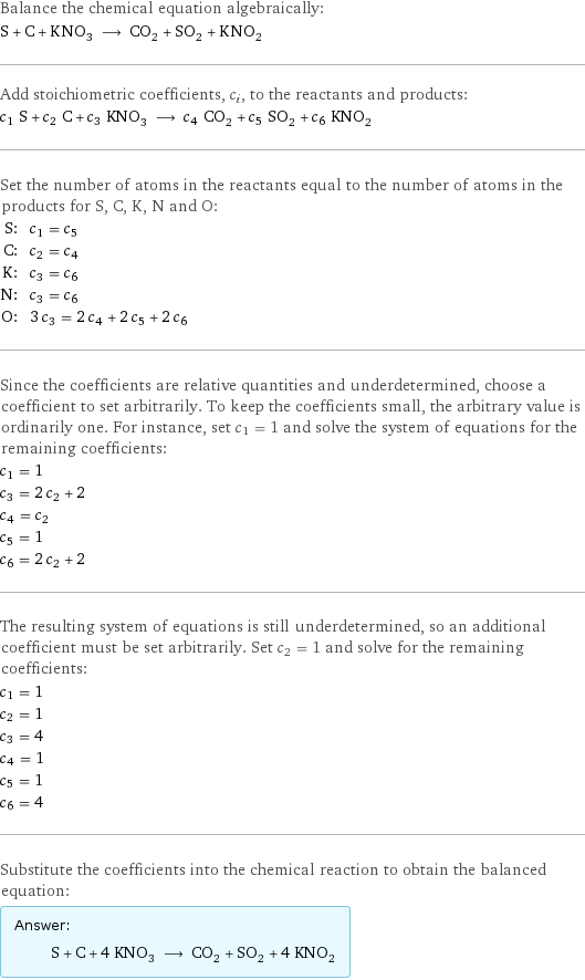 Balance the chemical equation algebraically: S + C + KNO_3 ⟶ CO_2 + SO_2 + KNO_2 Add stoichiometric coefficients, c_i, to the reactants and products: c_1 S + c_2 C + c_3 KNO_3 ⟶ c_4 CO_2 + c_5 SO_2 + c_6 KNO_2 Set the number of atoms in the reactants equal to the number of atoms in the products for S, C, K, N and O: S: | c_1 = c_5 C: | c_2 = c_4 K: | c_3 = c_6 N: | c_3 = c_6 O: | 3 c_3 = 2 c_4 + 2 c_5 + 2 c_6 Since the coefficients are relative quantities and underdetermined, choose a coefficient to set arbitrarily. To keep the coefficients small, the arbitrary value is ordinarily one. For instance, set c_1 = 1 and solve the system of equations for the remaining coefficients: c_1 = 1 c_3 = 2 c_2 + 2 c_4 = c_2 c_5 = 1 c_6 = 2 c_2 + 2 The resulting system of equations is still underdetermined, so an additional coefficient must be set arbitrarily. Set c_2 = 1 and solve for the remaining coefficients: c_1 = 1 c_2 = 1 c_3 = 4 c_4 = 1 c_5 = 1 c_6 = 4 Substitute the coefficients into the chemical reaction to obtain the balanced equation: Answer: |   | S + C + 4 KNO_3 ⟶ CO_2 + SO_2 + 4 KNO_2