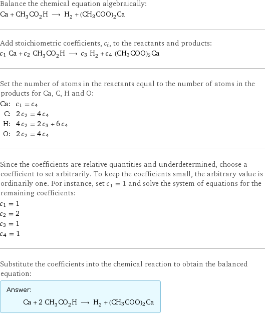 Balance the chemical equation algebraically: Ca + CH_3CO_2H ⟶ H_2 + (CH3COO)2Ca Add stoichiometric coefficients, c_i, to the reactants and products: c_1 Ca + c_2 CH_3CO_2H ⟶ c_3 H_2 + c_4 (CH3COO)2Ca Set the number of atoms in the reactants equal to the number of atoms in the products for Ca, C, H and O: Ca: | c_1 = c_4 C: | 2 c_2 = 4 c_4 H: | 4 c_2 = 2 c_3 + 6 c_4 O: | 2 c_2 = 4 c_4 Since the coefficients are relative quantities and underdetermined, choose a coefficient to set arbitrarily. To keep the coefficients small, the arbitrary value is ordinarily one. For instance, set c_1 = 1 and solve the system of equations for the remaining coefficients: c_1 = 1 c_2 = 2 c_3 = 1 c_4 = 1 Substitute the coefficients into the chemical reaction to obtain the balanced equation: Answer: |   | Ca + 2 CH_3CO_2H ⟶ H_2 + (CH3COO)2Ca