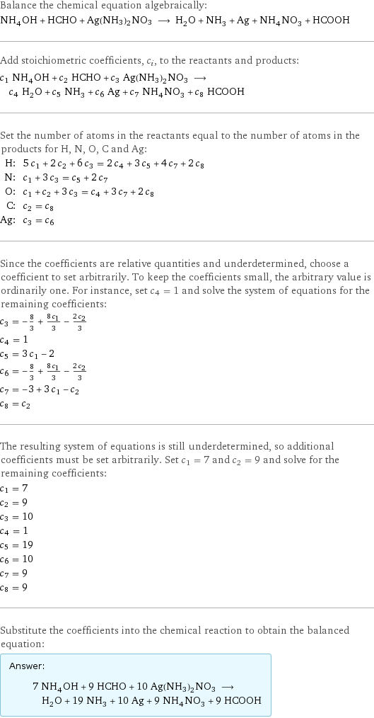 Balance the chemical equation algebraically: NH_4OH + HCHO + Ag(NH3)2NO3 ⟶ H_2O + NH_3 + Ag + NH_4NO_3 + HCOOH Add stoichiometric coefficients, c_i, to the reactants and products: c_1 NH_4OH + c_2 HCHO + c_3 Ag(NH3)2NO3 ⟶ c_4 H_2O + c_5 NH_3 + c_6 Ag + c_7 NH_4NO_3 + c_8 HCOOH Set the number of atoms in the reactants equal to the number of atoms in the products for H, N, O, C and Ag: H: | 5 c_1 + 2 c_2 + 6 c_3 = 2 c_4 + 3 c_5 + 4 c_7 + 2 c_8 N: | c_1 + 3 c_3 = c_5 + 2 c_7 O: | c_1 + c_2 + 3 c_3 = c_4 + 3 c_7 + 2 c_8 C: | c_2 = c_8 Ag: | c_3 = c_6 Since the coefficients are relative quantities and underdetermined, choose a coefficient to set arbitrarily. To keep the coefficients small, the arbitrary value is ordinarily one. For instance, set c_4 = 1 and solve the system of equations for the remaining coefficients: c_3 = -8/3 + (8 c_1)/3 - (2 c_2)/3 c_4 = 1 c_5 = 3 c_1 - 2 c_6 = -8/3 + (8 c_1)/3 - (2 c_2)/3 c_7 = -3 + 3 c_1 - c_2 c_8 = c_2 The resulting system of equations is still underdetermined, so additional coefficients must be set arbitrarily. Set c_1 = 7 and c_2 = 9 and solve for the remaining coefficients: c_1 = 7 c_2 = 9 c_3 = 10 c_4 = 1 c_5 = 19 c_6 = 10 c_7 = 9 c_8 = 9 Substitute the coefficients into the chemical reaction to obtain the balanced equation: Answer: |   | 7 NH_4OH + 9 HCHO + 10 Ag(NH3)2NO3 ⟶ H_2O + 19 NH_3 + 10 Ag + 9 NH_4NO_3 + 9 HCOOH