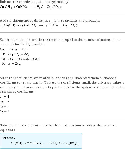 Balance the chemical equation algebraically: Ca(OH)_2 + CaHPO_4 ⟶ H_2O + Ca_3(PO_4)_2 Add stoichiometric coefficients, c_i, to the reactants and products: c_1 Ca(OH)_2 + c_2 CaHPO_4 ⟶ c_3 H_2O + c_4 Ca_3(PO_4)_2 Set the number of atoms in the reactants equal to the number of atoms in the products for Ca, H, O and P: Ca: | c_1 + c_2 = 3 c_4 H: | 2 c_1 + c_2 = 2 c_3 O: | 2 c_1 + 4 c_2 = c_3 + 8 c_4 P: | c_2 = 2 c_4 Since the coefficients are relative quantities and underdetermined, choose a coefficient to set arbitrarily. To keep the coefficients small, the arbitrary value is ordinarily one. For instance, set c_1 = 1 and solve the system of equations for the remaining coefficients: c_1 = 1 c_2 = 2 c_3 = 2 c_4 = 1 Substitute the coefficients into the chemical reaction to obtain the balanced equation: Answer: |   | Ca(OH)_2 + 2 CaHPO_4 ⟶ 2 H_2O + Ca_3(PO_4)_2