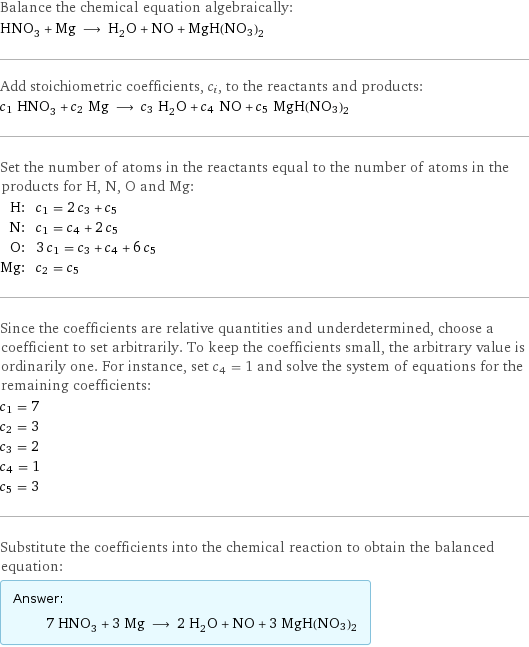 Balance the chemical equation algebraically: HNO_3 + Mg ⟶ H_2O + NO + MgH(NO3)2 Add stoichiometric coefficients, c_i, to the reactants and products: c_1 HNO_3 + c_2 Mg ⟶ c_3 H_2O + c_4 NO + c_5 MgH(NO3)2 Set the number of atoms in the reactants equal to the number of atoms in the products for H, N, O and Mg: H: | c_1 = 2 c_3 + c_5 N: | c_1 = c_4 + 2 c_5 O: | 3 c_1 = c_3 + c_4 + 6 c_5 Mg: | c_2 = c_5 Since the coefficients are relative quantities and underdetermined, choose a coefficient to set arbitrarily. To keep the coefficients small, the arbitrary value is ordinarily one. For instance, set c_4 = 1 and solve the system of equations for the remaining coefficients: c_1 = 7 c_2 = 3 c_3 = 2 c_4 = 1 c_5 = 3 Substitute the coefficients into the chemical reaction to obtain the balanced equation: Answer: |   | 7 HNO_3 + 3 Mg ⟶ 2 H_2O + NO + 3 MgH(NO3)2