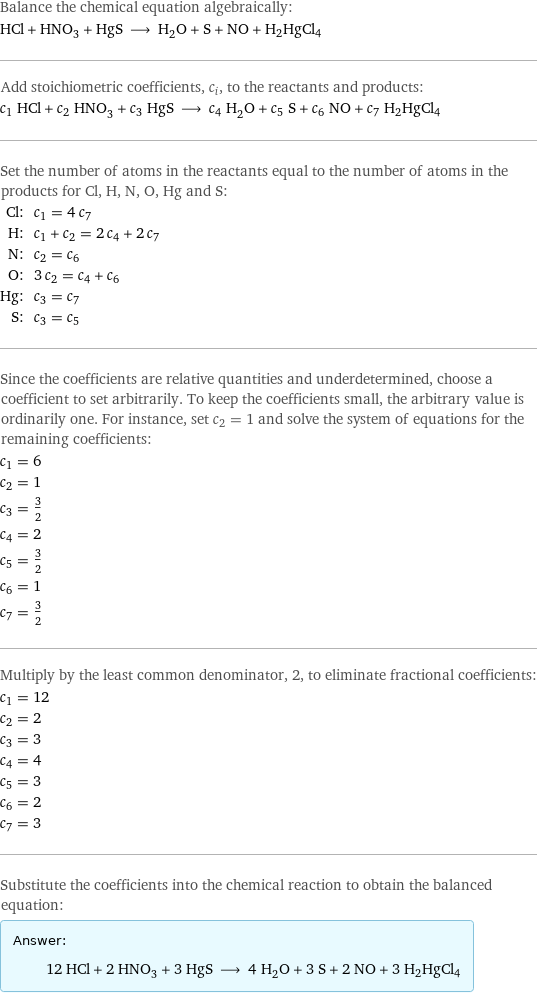 Balance the chemical equation algebraically: HCl + HNO_3 + HgS ⟶ H_2O + S + NO + H2HgCl4 Add stoichiometric coefficients, c_i, to the reactants and products: c_1 HCl + c_2 HNO_3 + c_3 HgS ⟶ c_4 H_2O + c_5 S + c_6 NO + c_7 H2HgCl4 Set the number of atoms in the reactants equal to the number of atoms in the products for Cl, H, N, O, Hg and S: Cl: | c_1 = 4 c_7 H: | c_1 + c_2 = 2 c_4 + 2 c_7 N: | c_2 = c_6 O: | 3 c_2 = c_4 + c_6 Hg: | c_3 = c_7 S: | c_3 = c_5 Since the coefficients are relative quantities and underdetermined, choose a coefficient to set arbitrarily. To keep the coefficients small, the arbitrary value is ordinarily one. For instance, set c_2 = 1 and solve the system of equations for the remaining coefficients: c_1 = 6 c_2 = 1 c_3 = 3/2 c_4 = 2 c_5 = 3/2 c_6 = 1 c_7 = 3/2 Multiply by the least common denominator, 2, to eliminate fractional coefficients: c_1 = 12 c_2 = 2 c_3 = 3 c_4 = 4 c_5 = 3 c_6 = 2 c_7 = 3 Substitute the coefficients into the chemical reaction to obtain the balanced equation: Answer: |   | 12 HCl + 2 HNO_3 + 3 HgS ⟶ 4 H_2O + 3 S + 2 NO + 3 H2HgCl4