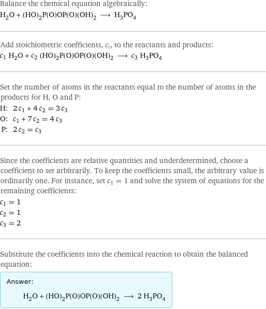 Balance the chemical equation algebraically: H_2O + (HO)_2P(O)OP(O)(OH)_2 ⟶ H_3PO_4 Add stoichiometric coefficients, c_i, to the reactants and products: c_1 H_2O + c_2 (HO)_2P(O)OP(O)(OH)_2 ⟶ c_3 H_3PO_4 Set the number of atoms in the reactants equal to the number of atoms in the products for H, O and P: H: | 2 c_1 + 4 c_2 = 3 c_3 O: | c_1 + 7 c_2 = 4 c_3 P: | 2 c_2 = c_3 Since the coefficients are relative quantities and underdetermined, choose a coefficient to set arbitrarily. To keep the coefficients small, the arbitrary value is ordinarily one. For instance, set c_1 = 1 and solve the system of equations for the remaining coefficients: c_1 = 1 c_2 = 1 c_3 = 2 Substitute the coefficients into the chemical reaction to obtain the balanced equation: Answer: |   | H_2O + (HO)_2P(O)OP(O)(OH)_2 ⟶ 2 H_3PO_4