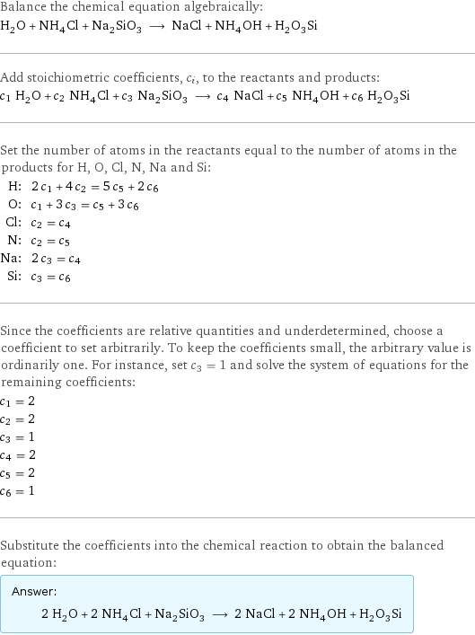 Balance the chemical equation algebraically: H_2O + NH_4Cl + Na_2SiO_3 ⟶ NaCl + NH_4OH + H_2O_3Si Add stoichiometric coefficients, c_i, to the reactants and products: c_1 H_2O + c_2 NH_4Cl + c_3 Na_2SiO_3 ⟶ c_4 NaCl + c_5 NH_4OH + c_6 H_2O_3Si Set the number of atoms in the reactants equal to the number of atoms in the products for H, O, Cl, N, Na and Si: H: | 2 c_1 + 4 c_2 = 5 c_5 + 2 c_6 O: | c_1 + 3 c_3 = c_5 + 3 c_6 Cl: | c_2 = c_4 N: | c_2 = c_5 Na: | 2 c_3 = c_4 Si: | c_3 = c_6 Since the coefficients are relative quantities and underdetermined, choose a coefficient to set arbitrarily. To keep the coefficients small, the arbitrary value is ordinarily one. For instance, set c_3 = 1 and solve the system of equations for the remaining coefficients: c_1 = 2 c_2 = 2 c_3 = 1 c_4 = 2 c_5 = 2 c_6 = 1 Substitute the coefficients into the chemical reaction to obtain the balanced equation: Answer: |   | 2 H_2O + 2 NH_4Cl + Na_2SiO_3 ⟶ 2 NaCl + 2 NH_4OH + H_2O_3Si