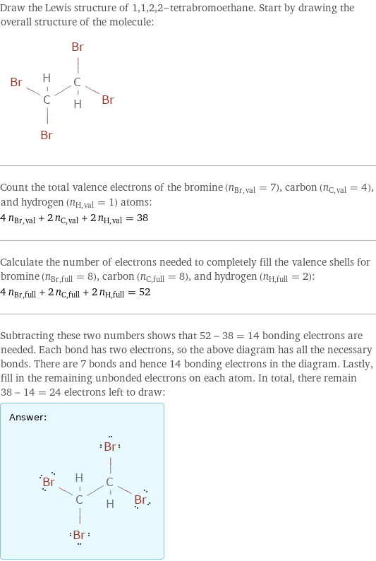 Draw the Lewis structure of 1, 1, 2, 2-tetrabromoethane. Start by drawing the overall structure of the molecule:  Count the total valence electrons of the bromine (n_Br, val = 7), carbon (n_C, val = 4), and hydrogen (n_H, val = 1) atoms: 4 n_Br, val + 2 n_C, val + 2 n_H, val = 38 Calculate the number of electrons needed to completely fill the valence shells for bromine (n_Br, full = 8), carbon (n_C, full = 8), and hydrogen (n_H, full = 2): 4 n_Br, full + 2 n_C, full + 2 n_H, full = 52 Subtracting these two numbers shows that 52 - 38 = 14 bonding electrons are needed. Each bond has two electrons, so the above diagram has all the necessary bonds. There are 7 bonds and hence 14 bonding electrons in the diagram. Lastly, fill in the remaining unbonded electrons on each atom. In total, there remain 38 - 14 = 24 electrons left to draw: Answer: |   | 