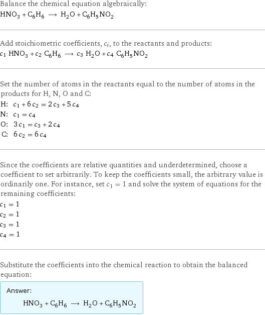 Balance the chemical equation algebraically: HNO_3 + C_6H_6 ⟶ H_2O + C_6H_5NO_2 Add stoichiometric coefficients, c_i, to the reactants and products: c_1 HNO_3 + c_2 C_6H_6 ⟶ c_3 H_2O + c_4 C_6H_5NO_2 Set the number of atoms in the reactants equal to the number of atoms in the products for H, N, O and C: H: | c_1 + 6 c_2 = 2 c_3 + 5 c_4 N: | c_1 = c_4 O: | 3 c_1 = c_3 + 2 c_4 C: | 6 c_2 = 6 c_4 Since the coefficients are relative quantities and underdetermined, choose a coefficient to set arbitrarily. To keep the coefficients small, the arbitrary value is ordinarily one. For instance, set c_1 = 1 and solve the system of equations for the remaining coefficients: c_1 = 1 c_2 = 1 c_3 = 1 c_4 = 1 Substitute the coefficients into the chemical reaction to obtain the balanced equation: Answer: |   | HNO_3 + C_6H_6 ⟶ H_2O + C_6H_5NO_2