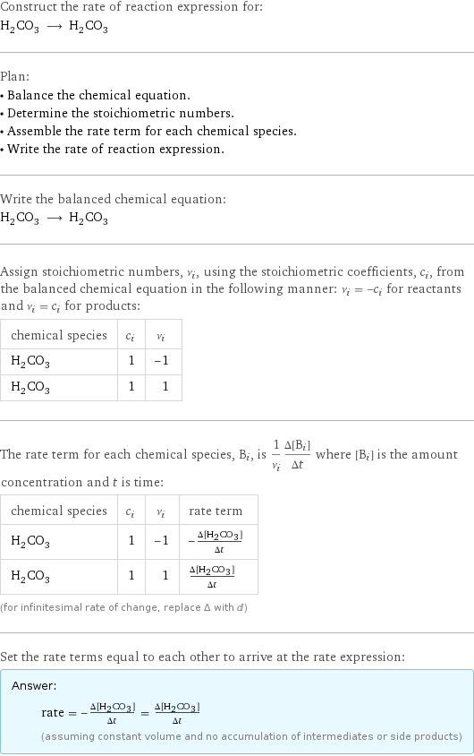 Construct the rate of reaction expression for: H_2CO_3 ⟶ H_2CO_3 Plan: • Balance the chemical equation. • Determine the stoichiometric numbers. • Assemble the rate term for each chemical species. • Write the rate of reaction expression. Write the balanced chemical equation: H_2CO_3 ⟶ H_2CO_3 Assign stoichiometric numbers, ν_i, using the stoichiometric coefficients, c_i, from the balanced chemical equation in the following manner: ν_i = -c_i for reactants and ν_i = c_i for products: chemical species | c_i | ν_i H_2CO_3 | 1 | -1 H_2CO_3 | 1 | 1 The rate term for each chemical species, B_i, is 1/ν_i(Δ[B_i])/(Δt) where [B_i] is the amount concentration and t is time: chemical species | c_i | ν_i | rate term H_2CO_3 | 1 | -1 | -(Δ[H2CO3])/(Δt) H_2CO_3 | 1 | 1 | (Δ[H2CO3])/(Δt) (for infinitesimal rate of change, replace Δ with d) Set the rate terms equal to each other to arrive at the rate expression: Answer: |   | rate = -(Δ[H2CO3])/(Δt) = (Δ[H2CO3])/(Δt) (assuming constant volume and no accumulation of intermediates or side products)