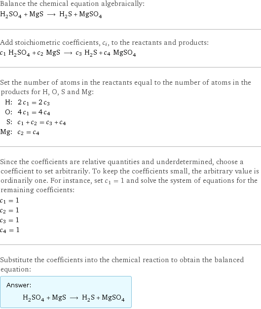 Balance the chemical equation algebraically: H_2SO_4 + MgS ⟶ H_2S + MgSO_4 Add stoichiometric coefficients, c_i, to the reactants and products: c_1 H_2SO_4 + c_2 MgS ⟶ c_3 H_2S + c_4 MgSO_4 Set the number of atoms in the reactants equal to the number of atoms in the products for H, O, S and Mg: H: | 2 c_1 = 2 c_3 O: | 4 c_1 = 4 c_4 S: | c_1 + c_2 = c_3 + c_4 Mg: | c_2 = c_4 Since the coefficients are relative quantities and underdetermined, choose a coefficient to set arbitrarily. To keep the coefficients small, the arbitrary value is ordinarily one. For instance, set c_1 = 1 and solve the system of equations for the remaining coefficients: c_1 = 1 c_2 = 1 c_3 = 1 c_4 = 1 Substitute the coefficients into the chemical reaction to obtain the balanced equation: Answer: |   | H_2SO_4 + MgS ⟶ H_2S + MgSO_4