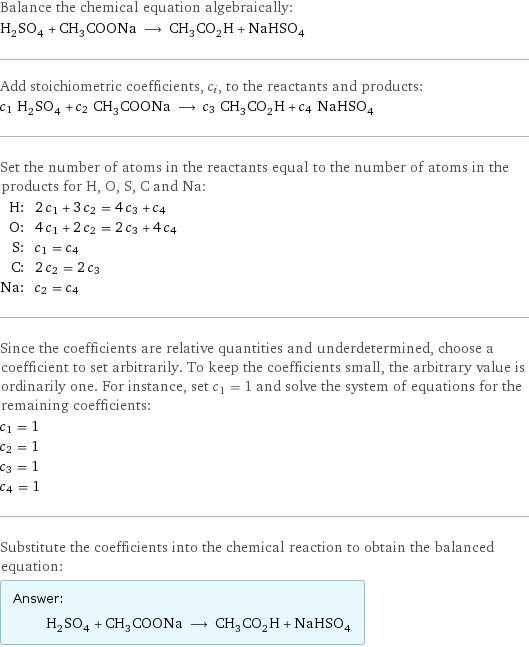 Balance the chemical equation algebraically: H_2SO_4 + CH_3COONa ⟶ CH_3CO_2H + NaHSO_4 Add stoichiometric coefficients, c_i, to the reactants and products: c_1 H_2SO_4 + c_2 CH_3COONa ⟶ c_3 CH_3CO_2H + c_4 NaHSO_4 Set the number of atoms in the reactants equal to the number of atoms in the products for H, O, S, C and Na: H: | 2 c_1 + 3 c_2 = 4 c_3 + c_4 O: | 4 c_1 + 2 c_2 = 2 c_3 + 4 c_4 S: | c_1 = c_4 C: | 2 c_2 = 2 c_3 Na: | c_2 = c_4 Since the coefficients are relative quantities and underdetermined, choose a coefficient to set arbitrarily. To keep the coefficients small, the arbitrary value is ordinarily one. For instance, set c_1 = 1 and solve the system of equations for the remaining coefficients: c_1 = 1 c_2 = 1 c_3 = 1 c_4 = 1 Substitute the coefficients into the chemical reaction to obtain the balanced equation: Answer: |   | H_2SO_4 + CH_3COONa ⟶ CH_3CO_2H + NaHSO_4