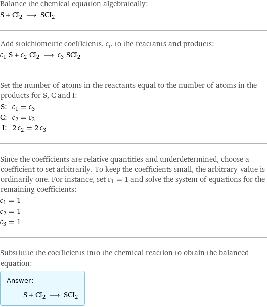 Balance the chemical equation algebraically: S + CI2 ⟶ SCI2 Add stoichiometric coefficients, c_i, to the reactants and products: c_1 S + c_2 CI2 ⟶ c_3 SCI2 Set the number of atoms in the reactants equal to the number of atoms in the products for S, C and I: S: | c_1 = c_3 C: | c_2 = c_3 I: | 2 c_2 = 2 c_3 Since the coefficients are relative quantities and underdetermined, choose a coefficient to set arbitrarily. To keep the coefficients small, the arbitrary value is ordinarily one. For instance, set c_1 = 1 and solve the system of equations for the remaining coefficients: c_1 = 1 c_2 = 1 c_3 = 1 Substitute the coefficients into the chemical reaction to obtain the balanced equation: Answer: |   | S + CI2 ⟶ SCI2