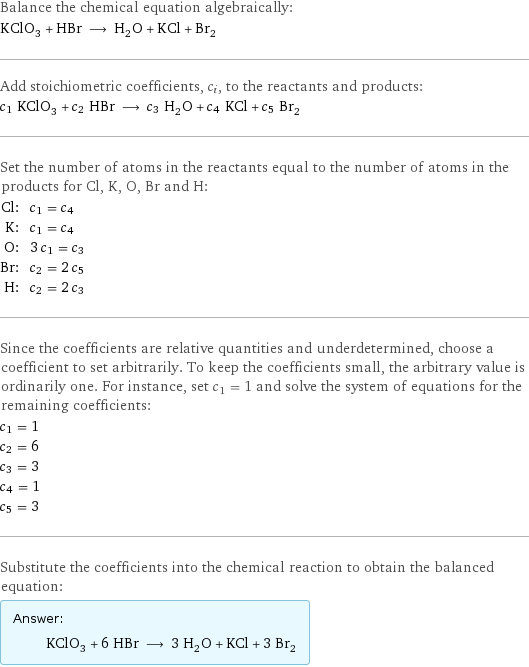 Balance the chemical equation algebraically: KClO_3 + HBr ⟶ H_2O + KCl + Br_2 Add stoichiometric coefficients, c_i, to the reactants and products: c_1 KClO_3 + c_2 HBr ⟶ c_3 H_2O + c_4 KCl + c_5 Br_2 Set the number of atoms in the reactants equal to the number of atoms in the products for Cl, K, O, Br and H: Cl: | c_1 = c_4 K: | c_1 = c_4 O: | 3 c_1 = c_3 Br: | c_2 = 2 c_5 H: | c_2 = 2 c_3 Since the coefficients are relative quantities and underdetermined, choose a coefficient to set arbitrarily. To keep the coefficients small, the arbitrary value is ordinarily one. For instance, set c_1 = 1 and solve the system of equations for the remaining coefficients: c_1 = 1 c_2 = 6 c_3 = 3 c_4 = 1 c_5 = 3 Substitute the coefficients into the chemical reaction to obtain the balanced equation: Answer: |   | KClO_3 + 6 HBr ⟶ 3 H_2O + KCl + 3 Br_2