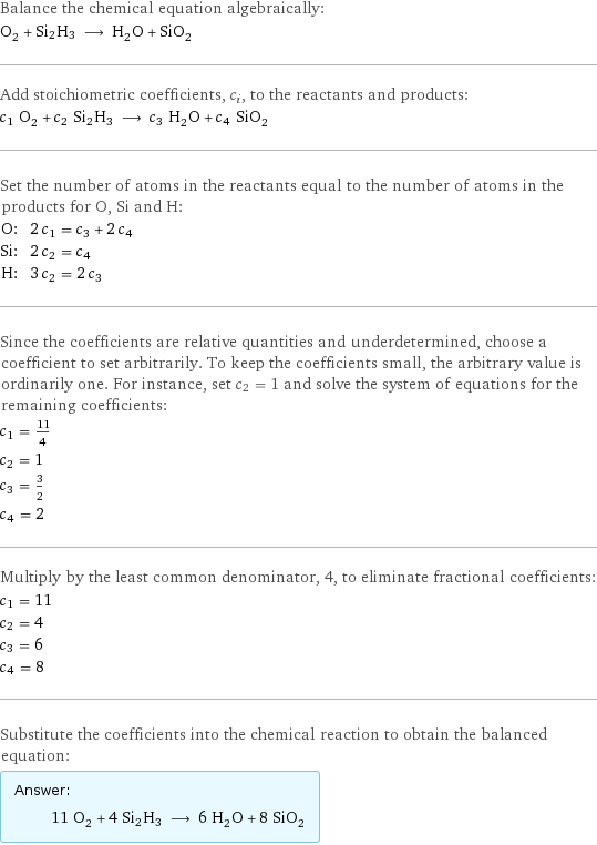 Balance the chemical equation algebraically: O_2 + Si2H3 ⟶ H_2O + SiO_2 Add stoichiometric coefficients, c_i, to the reactants and products: c_1 O_2 + c_2 Si2H3 ⟶ c_3 H_2O + c_4 SiO_2 Set the number of atoms in the reactants equal to the number of atoms in the products for O, Si and H: O: | 2 c_1 = c_3 + 2 c_4 Si: | 2 c_2 = c_4 H: | 3 c_2 = 2 c_3 Since the coefficients are relative quantities and underdetermined, choose a coefficient to set arbitrarily. To keep the coefficients small, the arbitrary value is ordinarily one. For instance, set c_2 = 1 and solve the system of equations for the remaining coefficients: c_1 = 11/4 c_2 = 1 c_3 = 3/2 c_4 = 2 Multiply by the least common denominator, 4, to eliminate fractional coefficients: c_1 = 11 c_2 = 4 c_3 = 6 c_4 = 8 Substitute the coefficients into the chemical reaction to obtain the balanced equation: Answer: |   | 11 O_2 + 4 Si2H3 ⟶ 6 H_2O + 8 SiO_2