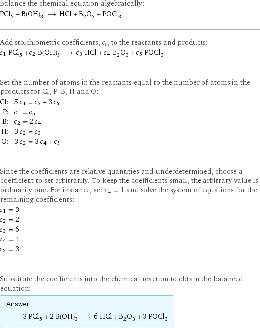 Balance the chemical equation algebraically: PCl_5 + B(OH)_3 ⟶ HCl + B_2O_3 + POCl_3 Add stoichiometric coefficients, c_i, to the reactants and products: c_1 PCl_5 + c_2 B(OH)_3 ⟶ c_3 HCl + c_4 B_2O_3 + c_5 POCl_3 Set the number of atoms in the reactants equal to the number of atoms in the products for Cl, P, B, H and O: Cl: | 5 c_1 = c_3 + 3 c_5 P: | c_1 = c_5 B: | c_2 = 2 c_4 H: | 3 c_2 = c_3 O: | 3 c_2 = 3 c_4 + c_5 Since the coefficients are relative quantities and underdetermined, choose a coefficient to set arbitrarily. To keep the coefficients small, the arbitrary value is ordinarily one. For instance, set c_4 = 1 and solve the system of equations for the remaining coefficients: c_1 = 3 c_2 = 2 c_3 = 6 c_4 = 1 c_5 = 3 Substitute the coefficients into the chemical reaction to obtain the balanced equation: Answer: |   | 3 PCl_5 + 2 B(OH)_3 ⟶ 6 HCl + B_2O_3 + 3 POCl_3