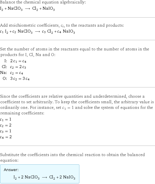 Balance the chemical equation algebraically: I_2 + NaClO_3 ⟶ Cl_2 + NaIO_3 Add stoichiometric coefficients, c_i, to the reactants and products: c_1 I_2 + c_2 NaClO_3 ⟶ c_3 Cl_2 + c_4 NaIO_3 Set the number of atoms in the reactants equal to the number of atoms in the products for I, Cl, Na and O: I: | 2 c_1 = c_4 Cl: | c_2 = 2 c_3 Na: | c_2 = c_4 O: | 3 c_2 = 3 c_4 Since the coefficients are relative quantities and underdetermined, choose a coefficient to set arbitrarily. To keep the coefficients small, the arbitrary value is ordinarily one. For instance, set c_1 = 1 and solve the system of equations for the remaining coefficients: c_1 = 1 c_2 = 2 c_3 = 1 c_4 = 2 Substitute the coefficients into the chemical reaction to obtain the balanced equation: Answer: |   | I_2 + 2 NaClO_3 ⟶ Cl_2 + 2 NaIO_3