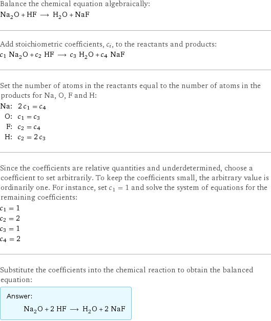 Balance the chemical equation algebraically: Na_2O + HF ⟶ H_2O + NaF Add stoichiometric coefficients, c_i, to the reactants and products: c_1 Na_2O + c_2 HF ⟶ c_3 H_2O + c_4 NaF Set the number of atoms in the reactants equal to the number of atoms in the products for Na, O, F and H: Na: | 2 c_1 = c_4 O: | c_1 = c_3 F: | c_2 = c_4 H: | c_2 = 2 c_3 Since the coefficients are relative quantities and underdetermined, choose a coefficient to set arbitrarily. To keep the coefficients small, the arbitrary value is ordinarily one. For instance, set c_1 = 1 and solve the system of equations for the remaining coefficients: c_1 = 1 c_2 = 2 c_3 = 1 c_4 = 2 Substitute the coefficients into the chemical reaction to obtain the balanced equation: Answer: |   | Na_2O + 2 HF ⟶ H_2O + 2 NaF