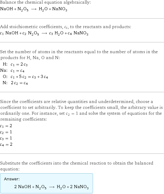 Balance the chemical equation algebraically: NaOH + N_2O_5 ⟶ H_2O + NaNO_3 Add stoichiometric coefficients, c_i, to the reactants and products: c_1 NaOH + c_2 N_2O_5 ⟶ c_3 H_2O + c_4 NaNO_3 Set the number of atoms in the reactants equal to the number of atoms in the products for H, Na, O and N: H: | c_1 = 2 c_3 Na: | c_1 = c_4 O: | c_1 + 5 c_2 = c_3 + 3 c_4 N: | 2 c_2 = c_4 Since the coefficients are relative quantities and underdetermined, choose a coefficient to set arbitrarily. To keep the coefficients small, the arbitrary value is ordinarily one. For instance, set c_2 = 1 and solve the system of equations for the remaining coefficients: c_1 = 2 c_2 = 1 c_3 = 1 c_4 = 2 Substitute the coefficients into the chemical reaction to obtain the balanced equation: Answer: |   | 2 NaOH + N_2O_5 ⟶ H_2O + 2 NaNO_3