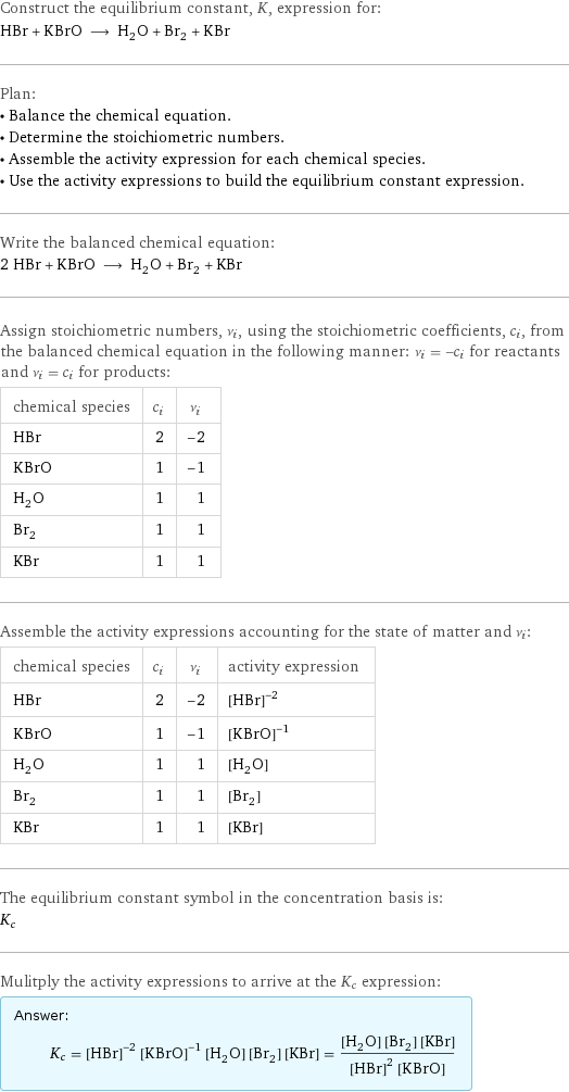 Construct the equilibrium constant, K, expression for: HBr + KBrO ⟶ H_2O + Br_2 + KBr Plan: • Balance the chemical equation. • Determine the stoichiometric numbers. • Assemble the activity expression for each chemical species. • Use the activity expressions to build the equilibrium constant expression. Write the balanced chemical equation: 2 HBr + KBrO ⟶ H_2O + Br_2 + KBr Assign stoichiometric numbers, ν_i, using the stoichiometric coefficients, c_i, from the balanced chemical equation in the following manner: ν_i = -c_i for reactants and ν_i = c_i for products: chemical species | c_i | ν_i HBr | 2 | -2 KBrO | 1 | -1 H_2O | 1 | 1 Br_2 | 1 | 1 KBr | 1 | 1 Assemble the activity expressions accounting for the state of matter and ν_i: chemical species | c_i | ν_i | activity expression HBr | 2 | -2 | ([HBr])^(-2) KBrO | 1 | -1 | ([KBrO])^(-1) H_2O | 1 | 1 | [H2O] Br_2 | 1 | 1 | [Br2] KBr | 1 | 1 | [KBr] The equilibrium constant symbol in the concentration basis is: K_c Mulitply the activity expressions to arrive at the K_c expression: Answer: |   | K_c = ([HBr])^(-2) ([KBrO])^(-1) [H2O] [Br2] [KBr] = ([H2O] [Br2] [KBr])/(([HBr])^2 [KBrO])