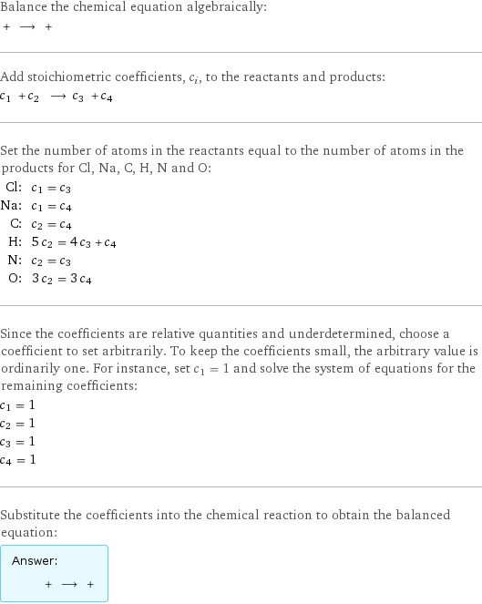 Balance the chemical equation algebraically:  + ⟶ +  Add stoichiometric coefficients, c_i, to the reactants and products: c_1 + c_2 ⟶ c_3 + c_4  Set the number of atoms in the reactants equal to the number of atoms in the products for Cl, Na, C, H, N and O: Cl: | c_1 = c_3 Na: | c_1 = c_4 C: | c_2 = c_4 H: | 5 c_2 = 4 c_3 + c_4 N: | c_2 = c_3 O: | 3 c_2 = 3 c_4 Since the coefficients are relative quantities and underdetermined, choose a coefficient to set arbitrarily. To keep the coefficients small, the arbitrary value is ordinarily one. For instance, set c_1 = 1 and solve the system of equations for the remaining coefficients: c_1 = 1 c_2 = 1 c_3 = 1 c_4 = 1 Substitute the coefficients into the chemical reaction to obtain the balanced equation: Answer: |   | + ⟶ + 