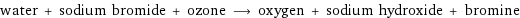 water + sodium bromide + ozone ⟶ oxygen + sodium hydroxide + bromine