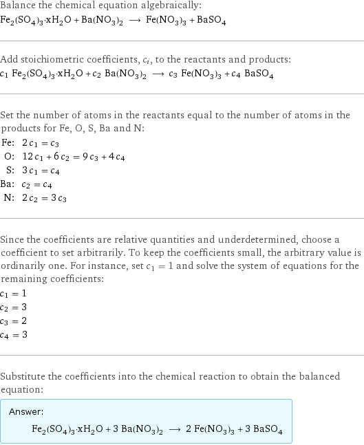 Balance the chemical equation algebraically: Fe_2(SO_4)_3·xH_2O + Ba(NO_3)_2 ⟶ Fe(NO_3)_3 + BaSO_4 Add stoichiometric coefficients, c_i, to the reactants and products: c_1 Fe_2(SO_4)_3·xH_2O + c_2 Ba(NO_3)_2 ⟶ c_3 Fe(NO_3)_3 + c_4 BaSO_4 Set the number of atoms in the reactants equal to the number of atoms in the products for Fe, O, S, Ba and N: Fe: | 2 c_1 = c_3 O: | 12 c_1 + 6 c_2 = 9 c_3 + 4 c_4 S: | 3 c_1 = c_4 Ba: | c_2 = c_4 N: | 2 c_2 = 3 c_3 Since the coefficients are relative quantities and underdetermined, choose a coefficient to set arbitrarily. To keep the coefficients small, the arbitrary value is ordinarily one. For instance, set c_1 = 1 and solve the system of equations for the remaining coefficients: c_1 = 1 c_2 = 3 c_3 = 2 c_4 = 3 Substitute the coefficients into the chemical reaction to obtain the balanced equation: Answer: |   | Fe_2(SO_4)_3·xH_2O + 3 Ba(NO_3)_2 ⟶ 2 Fe(NO_3)_3 + 3 BaSO_4