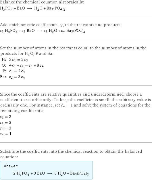 Balance the chemical equation algebraically: H_3PO_4 + BaO ⟶ H_2O + Ba3(PO4)2 Add stoichiometric coefficients, c_i, to the reactants and products: c_1 H_3PO_4 + c_2 BaO ⟶ c_3 H_2O + c_4 Ba3(PO4)2 Set the number of atoms in the reactants equal to the number of atoms in the products for H, O, P and Ba: H: | 3 c_1 = 2 c_3 O: | 4 c_1 + c_2 = c_3 + 8 c_4 P: | c_1 = 2 c_4 Ba: | c_2 = 3 c_4 Since the coefficients are relative quantities and underdetermined, choose a coefficient to set arbitrarily. To keep the coefficients small, the arbitrary value is ordinarily one. For instance, set c_4 = 1 and solve the system of equations for the remaining coefficients: c_1 = 2 c_2 = 3 c_3 = 3 c_4 = 1 Substitute the coefficients into the chemical reaction to obtain the balanced equation: Answer: |   | 2 H_3PO_4 + 3 BaO ⟶ 3 H_2O + Ba3(PO4)2