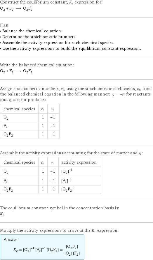 Construct the equilibrium constant, K, expression for: O_2 + F_2 ⟶ O_2F_2 Plan: • Balance the chemical equation. • Determine the stoichiometric numbers. • Assemble the activity expression for each chemical species. • Use the activity expressions to build the equilibrium constant expression. Write the balanced chemical equation: O_2 + F_2 ⟶ O_2F_2 Assign stoichiometric numbers, ν_i, using the stoichiometric coefficients, c_i, from the balanced chemical equation in the following manner: ν_i = -c_i for reactants and ν_i = c_i for products: chemical species | c_i | ν_i O_2 | 1 | -1 F_2 | 1 | -1 O_2F_2 | 1 | 1 Assemble the activity expressions accounting for the state of matter and ν_i: chemical species | c_i | ν_i | activity expression O_2 | 1 | -1 | ([O2])^(-1) F_2 | 1 | -1 | ([F2])^(-1) O_2F_2 | 1 | 1 | [FOOF] The equilibrium constant symbol in the concentration basis is: K_c Mulitply the activity expressions to arrive at the K_c expression: Answer: |   | K_c = ([O2])^(-1) ([F2])^(-1) [FOOF] = ([FOOF])/([O2] [F2])