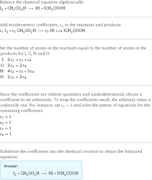 Balance the chemical equation algebraically: I_2 + CH_3CO_2H ⟶ HI + ICH_2COOH Add stoichiometric coefficients, c_i, to the reactants and products: c_1 I_2 + c_2 CH_3CO_2H ⟶ c_3 HI + c_4 ICH_2COOH Set the number of atoms in the reactants equal to the number of atoms in the products for I, C, H and O: I: | 2 c_1 = c_3 + c_4 C: | 2 c_2 = 2 c_4 H: | 4 c_2 = c_3 + 3 c_4 O: | 2 c_2 = 2 c_4 Since the coefficients are relative quantities and underdetermined, choose a coefficient to set arbitrarily. To keep the coefficients small, the arbitrary value is ordinarily one. For instance, set c_1 = 1 and solve the system of equations for the remaining coefficients: c_1 = 1 c_2 = 1 c_3 = 1 c_4 = 1 Substitute the coefficients into the chemical reaction to obtain the balanced equation: Answer: |   | I_2 + CH_3CO_2H ⟶ HI + ICH_2COOH