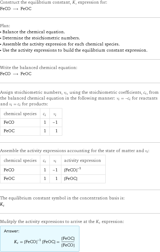 Construct the equilibrium constant, K, expression for: FeCO ⟶ FeOC Plan: • Balance the chemical equation. • Determine the stoichiometric numbers. • Assemble the activity expression for each chemical species. • Use the activity expressions to build the equilibrium constant expression. Write the balanced chemical equation: FeCO ⟶ FeOC Assign stoichiometric numbers, ν_i, using the stoichiometric coefficients, c_i, from the balanced chemical equation in the following manner: ν_i = -c_i for reactants and ν_i = c_i for products: chemical species | c_i | ν_i FeCO | 1 | -1 FeOC | 1 | 1 Assemble the activity expressions accounting for the state of matter and ν_i: chemical species | c_i | ν_i | activity expression FeCO | 1 | -1 | ([FeCO])^(-1) FeOC | 1 | 1 | [FeOC] The equilibrium constant symbol in the concentration basis is: K_c Mulitply the activity expressions to arrive at the K_c expression: Answer: |   | K_c = ([FeCO])^(-1) [FeOC] = ([FeOC])/([FeCO])