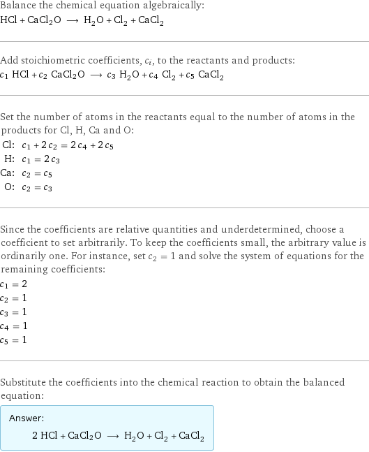 Balance the chemical equation algebraically: HCl + CaCl2O ⟶ H_2O + Cl_2 + CaCl_2 Add stoichiometric coefficients, c_i, to the reactants and products: c_1 HCl + c_2 CaCl2O ⟶ c_3 H_2O + c_4 Cl_2 + c_5 CaCl_2 Set the number of atoms in the reactants equal to the number of atoms in the products for Cl, H, Ca and O: Cl: | c_1 + 2 c_2 = 2 c_4 + 2 c_5 H: | c_1 = 2 c_3 Ca: | c_2 = c_5 O: | c_2 = c_3 Since the coefficients are relative quantities and underdetermined, choose a coefficient to set arbitrarily. To keep the coefficients small, the arbitrary value is ordinarily one. For instance, set c_2 = 1 and solve the system of equations for the remaining coefficients: c_1 = 2 c_2 = 1 c_3 = 1 c_4 = 1 c_5 = 1 Substitute the coefficients into the chemical reaction to obtain the balanced equation: Answer: |   | 2 HCl + CaCl2O ⟶ H_2O + Cl_2 + CaCl_2