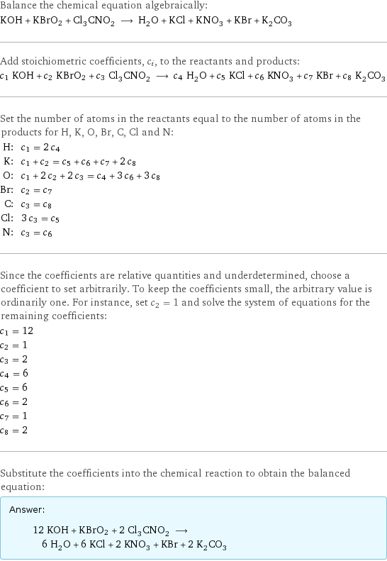 Balance the chemical equation algebraically: KOH + KBrO2 + Cl_3CNO_2 ⟶ H_2O + KCl + KNO_3 + KBr + K_2CO_3 Add stoichiometric coefficients, c_i, to the reactants and products: c_1 KOH + c_2 KBrO2 + c_3 Cl_3CNO_2 ⟶ c_4 H_2O + c_5 KCl + c_6 KNO_3 + c_7 KBr + c_8 K_2CO_3 Set the number of atoms in the reactants equal to the number of atoms in the products for H, K, O, Br, C, Cl and N: H: | c_1 = 2 c_4 K: | c_1 + c_2 = c_5 + c_6 + c_7 + 2 c_8 O: | c_1 + 2 c_2 + 2 c_3 = c_4 + 3 c_6 + 3 c_8 Br: | c_2 = c_7 C: | c_3 = c_8 Cl: | 3 c_3 = c_5 N: | c_3 = c_6 Since the coefficients are relative quantities and underdetermined, choose a coefficient to set arbitrarily. To keep the coefficients small, the arbitrary value is ordinarily one. For instance, set c_2 = 1 and solve the system of equations for the remaining coefficients: c_1 = 12 c_2 = 1 c_3 = 2 c_4 = 6 c_5 = 6 c_6 = 2 c_7 = 1 c_8 = 2 Substitute the coefficients into the chemical reaction to obtain the balanced equation: Answer: |   | 12 KOH + KBrO2 + 2 Cl_3CNO_2 ⟶ 6 H_2O + 6 KCl + 2 KNO_3 + KBr + 2 K_2CO_3