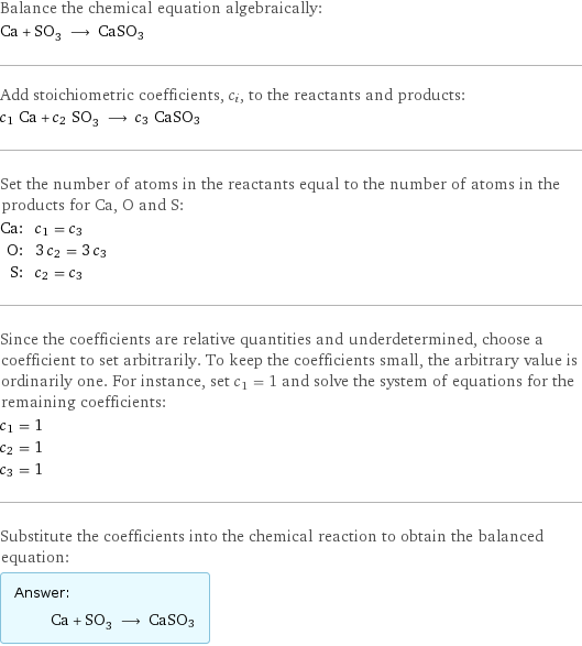 Balance the chemical equation algebraically: Ca + SO_3 ⟶ CaSO3 Add stoichiometric coefficients, c_i, to the reactants and products: c_1 Ca + c_2 SO_3 ⟶ c_3 CaSO3 Set the number of atoms in the reactants equal to the number of atoms in the products for Ca, O and S: Ca: | c_1 = c_3 O: | 3 c_2 = 3 c_3 S: | c_2 = c_3 Since the coefficients are relative quantities and underdetermined, choose a coefficient to set arbitrarily. To keep the coefficients small, the arbitrary value is ordinarily one. For instance, set c_1 = 1 and solve the system of equations for the remaining coefficients: c_1 = 1 c_2 = 1 c_3 = 1 Substitute the coefficients into the chemical reaction to obtain the balanced equation: Answer: |   | Ca + SO_3 ⟶ CaSO3